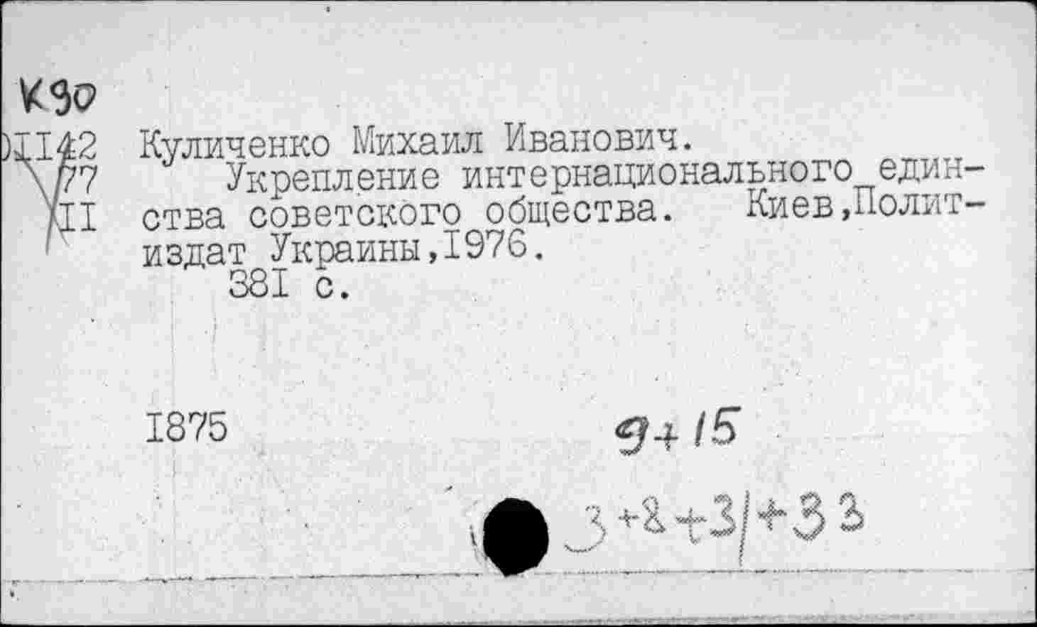 ﻿КЭР
П42
\/77
Щ
Куличенко Михаил Иванович.
Укрепление интернационального един ства советского общества. Киев,Полит издат Украины,1976.
1875
<3+